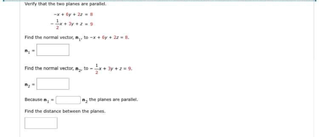 Verify that the two planes are parallel.
--x + 6y + 2z = 8
x+3y + z 9
Find the normal vector, n,, to -x + 6y + 2z = 8.
n, =
Find the normal vector, n,, to -
(+3y +z 9.
n, =
Because n, =
n, the planes are parallel.
Find the distance between the planes.
