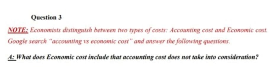 Question 3
NOTE: Economists distinguish between two types of costs: Accounting cost and Economic cost.
Google search "accounting vs economic cost" and answer the following questions.
A: What does Economic cost include that accounting cost does not take into consideration?