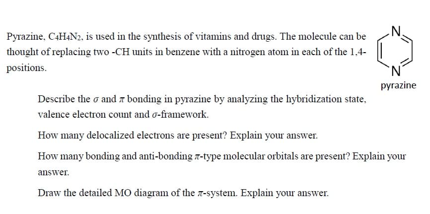 Pyrazine, C4H4N2, is used in the synthesis of vitamins and drugs. The molecule can be
thought of replacing two -CH units in benzene with a nitrogen atom in each of the 1,4-
positions.
pyrazine
Describe the o and a bonding in pyrazine by analyzing the hybridization state,
valence electron count and o-framework.
How many delocalized electrons are present? Explain your answer.
How many bonding and anti-bonding 7-type molecular orbitals are present? Explain your
answer.
Draw the detailed MO diagram of the 7-system. Explain your answer.
