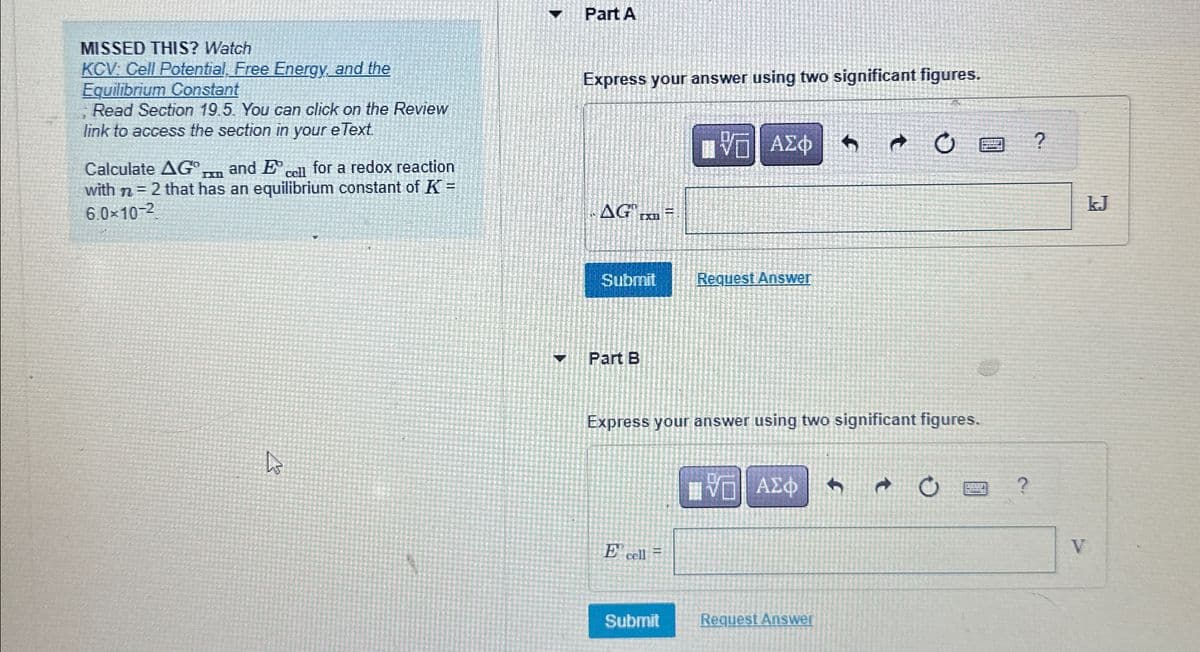 Part A
MISSED THIS? Watch
KCV: Cell Potential, Free Energy, and the
Equilibrium Constant
Read Section 19.5. You can click on the Review
link to access the section in your eText.
Calculate AG In and E cell for a redox reaction
with n = 2 that has an equilibrium constant of K =
6.0×10-2
Express your answer using two significant figures.
Η ΑΣΦ
AG ex
Submit
Request Answer
¬
7 O
?
D
Part B
Express your answer using two significant figures.
E cell
ΕΕ ΑΣΦ
Submit
Request Answer
+
0
?
kJ
V