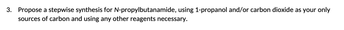 3. Propose a stepwise synthesis for N-propylbutanamide, using 1-propanol and/or carbon dioxide as your only
sources of carbon and using any other reagents necessary.