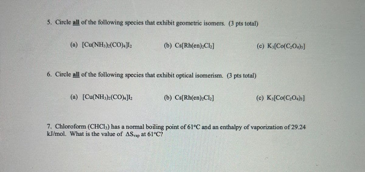 5. Circle all of the following species that exhibit geometric isomers. (3 pts total)
(a) [Cu(NH3)2(CO)4]12
(b) Cs[Rh(en)₂Cl₂]
6. Circle all of the following species that exhibit optical isomerism. (3 pts total)
(a) [Cu(NH3)2(CO)4]12
(b) Cs[Rh(en) Cl₂]
(c) K3[Co(C2O4)3]
(c) K₁[Co(C2O4)3]
7. Chloroform (CHCl3) has a normal boiling point of 61°C and an enthalpy of vaporization of 29.24
kJ/mol. What is the value of ASyap at 61°C?