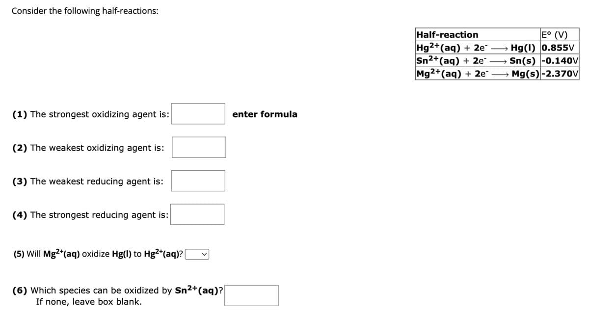 Consider the following half-reactions:
(1) The strongest oxidizing agent is:
enter formula
(2) The weakest oxidizing agent is:
(3) The weakest reducing agent is:
(4) The strongest reducing agent is:
(5) Will Mg²+(aq) oxidize Hg(I) to Hg²+(aq)?
>
(6) Which species can be oxidized by Sn²+(aq)?
If none, leave box blank.
Half-reaction
Hg2+(aq) + 2e
E° (V)
Hg(1) 0.855V
Sn²+(aq) + 2e¯
Sn(s) -0.140V
Mg²+(aq) + 2e →→ Mg(s) -2.370V