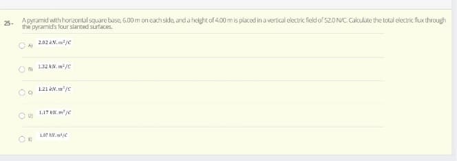 A pyramid with hori2ontal square base, 6.00 m on each side, anda height of 4.00 m is placed in a vertical electric field of 52.0 NC. Cakulate the total electric flux through
the pyramid's four slanted surfaces.
25-
2.02 AN. m/C
O A)
O 132 kN. m/c
1.21 kN. m/c
1.17 KN. m /e
1.87 AN.

