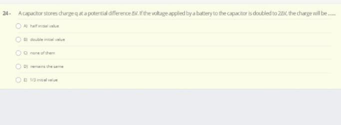 24. Acapacitor stores charge q at a potential difference AV. If the voltage applied by a battery to the capacitor is doubled to 2AV, the charge will be.
O A half initsiel value
O B) double initiel value
O o rane of them
D) remains the seme
OB va neal velue
