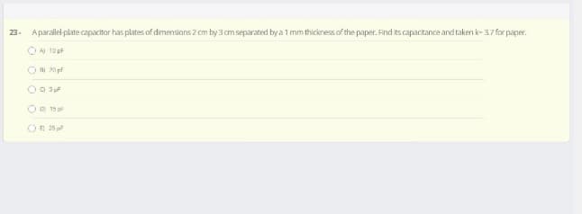 23. Aparallel-plate capacitor has plates of dimensions 2 cm by 3 cm separated by a 1 mm thickness of the paper. Find its capactance and taken k- 37 for paper.
OA 10 pf
ORI 20 pf
O 15 p
OR 25
