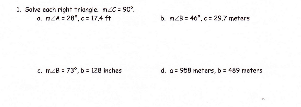 1. Solve each right triangle. mC = 90°.
a. mZA = 28°, c = 17.4 ft
b. mZB = 46°, c = 29.7 meters
%3D
c. mZB = 73°, b = 128 inches
d. a = 958 meters, b = 489 meters
