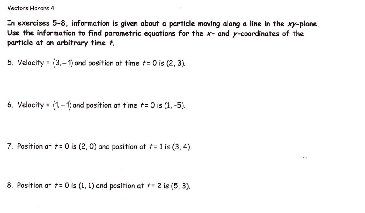 Vectors Honors 4
In exercises 5-8, information is given about a particle moving along a line in the xy-plane.
Use the information to find parametric equations for the x- and y-coordinates of the
particle at an arbitrary time t.
5. Velocity = (3,-1) and position at time t= 0 is (2, 3).
6. Velocity = (1,– 1) and position at time t= 0 is (1, -5).
7. Position at t= 0 is (2, 0) and position at t= 1 is (3, 4).
8. Position at t= 0 is (1, 1) and position at t= 2 is (5, 3).
