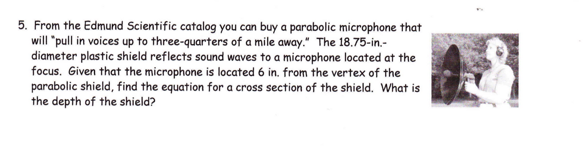 5. From the Edmund Scientific catalog you can buy a parabolic microphone that
will "pull in voices up to three-quarters of a mile away." The 18.75-in.-
diameter plastic shield reflects sound waves to a microphone located at the
focus. Given that the microphone is located 6 in. from the vertex of the
parabolic shield, find the equation for a cross section of the shield. What is
the depth of the shield?
