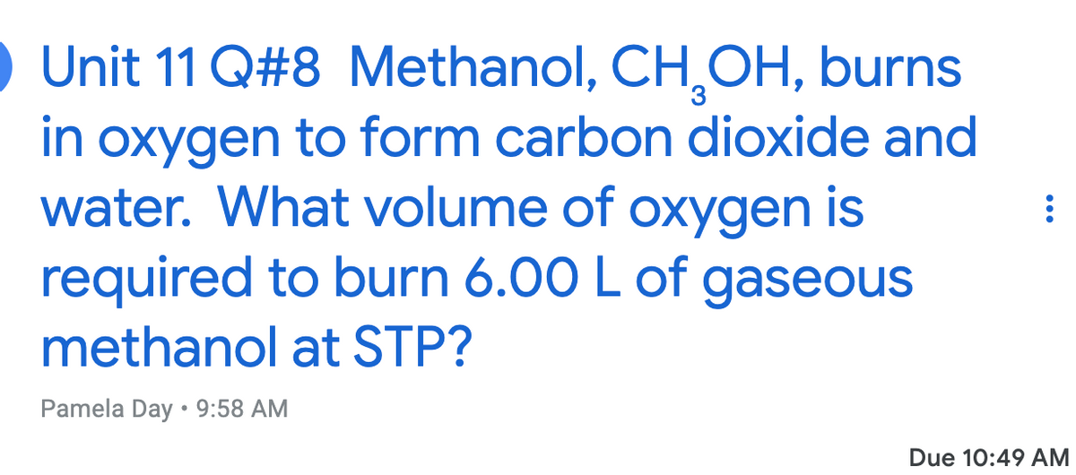 Unit 11 Q#8 Methanol, CH,OH, burns
in oxygen to form carbon dioxide and
water. What volume of oxygen is
required to burn 6.00 L of gaseous
methanol at STP?
Pamela Day • 9:58 AM
Due 10:49 AM
