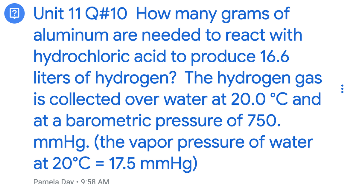 2 Unit 11 Q#10 How many grams of
aluminum are needed to react with
hydrochloric acid to produce 16.6
liters of hydrogen? The hydrogen gas
is collected over water at 20.0 °C and
at a barometric pressure of 750.
mmHg. (the vapor pressure of water
at 20°C = 17.5 mmHg)
Pamela Day • 9:58 AM
