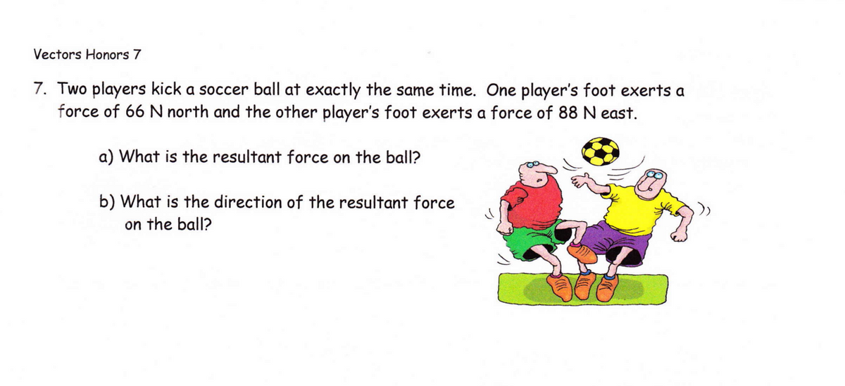 Vectors Honors 7
7. Two players kick a soccer ball at exactly the same time. One player's foot exerts a
force of 66 N north and the other player's foot exerts a force of 88 N east.
a) What is the resultant force on the ball?
b) What is the direction of the resultant force
on the ball?
