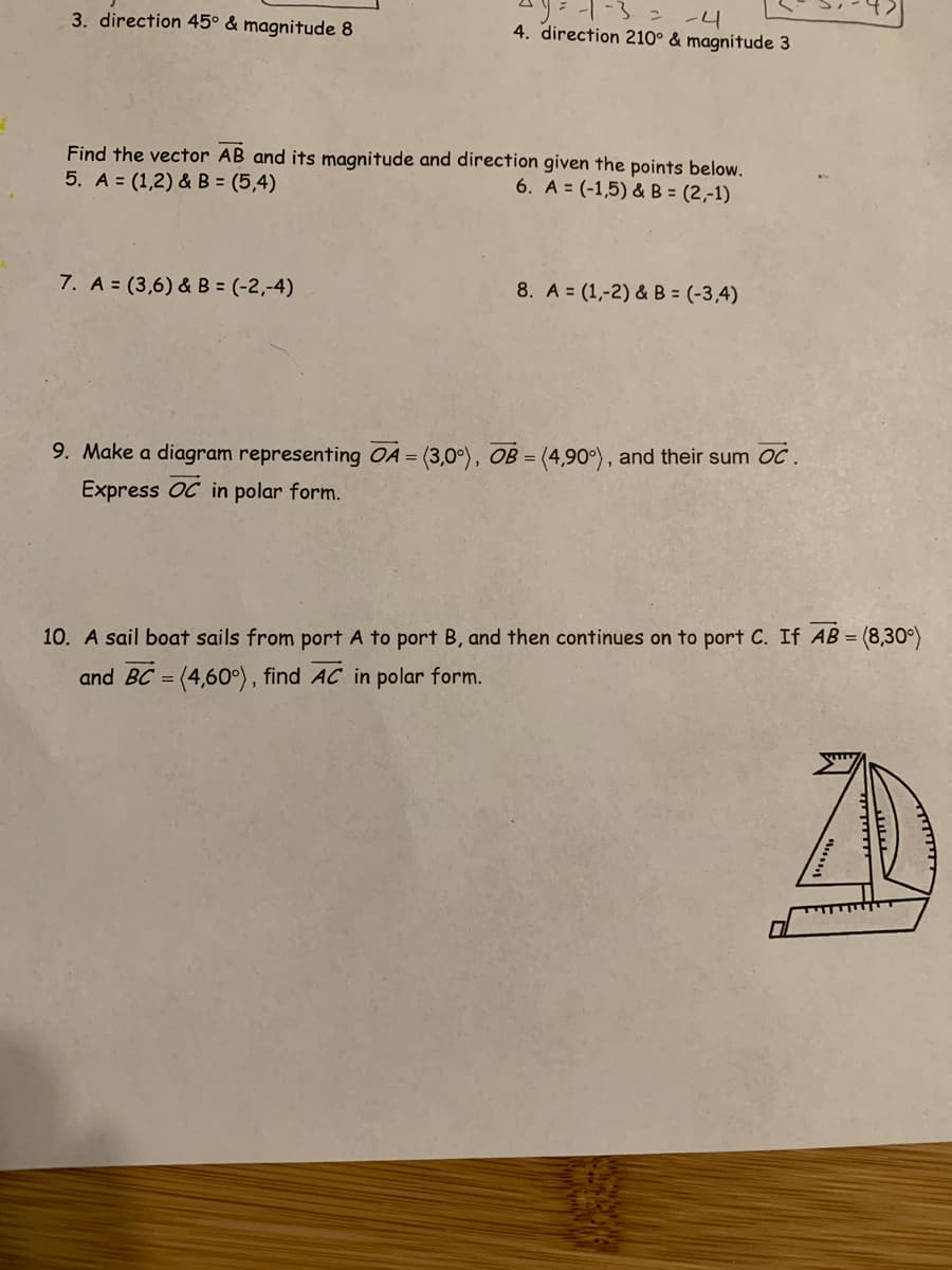 -4
4. direction 210° & magnitude 3
3. direction 45° & magnitude 8
Find the vector AB and its magnitude and direction given the points below.
5. A = (1,2) & B = (5,4)
6. A = (-1,5) & B = (2,-1)
7. A = (3,6) & B = (-2,-4)
8. A = (1,-2) & B = (-3,4)
9. Make a diagram representing OA = (3,0°), OB =
(4,90°), and their sum OC.
Express OC in polar form.
10. A sail boat sails from port A to port B, and then continues on to port C. If AB = (8,30°)
and BC = (4,60°), find AC in polar form.
