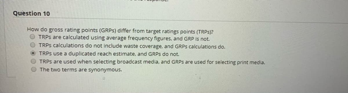 Question 10
How do gross rating points (GRPS) differ from target ratings points (TRPS)?
O TRPS are calculated using average frequency figures, and GRP is not.
OTRPS calculations do not include waste coverage, and GRPS calculations do.
O TRPS use a duplicated reach estimate, and GRPS do not.
O TRPS are used when selecting broadcast media, and GRPS are used for selecting print media.
The two terms are synonymous.
