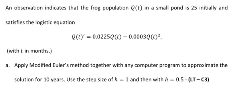 An observation indicates that the frog population Q(t) in a small pond is 25 initially and
satisfies the logistic equation
Q(t)' = 0.0225Q(t) – 0.0003Q(t)²,
(with t in months.)
a. Apply Modified Euler's method together with any computer program to approximate the
solution for 10 years. Use the step size of h = 1 and then with h = 0.5 - (LT - C3)
