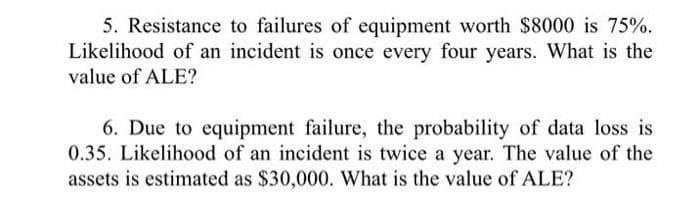 5. Resistance to failures of equipment worth $8000 is 75%.
Likelihood of an incident is once every four years. What is the
value of ALE?
6. Due to equipment failure, the probability of data loss is
0.35. Likelihood of an incident is twice a year. The value of the
assets is estimated as $30,000. What is the value of ALE?