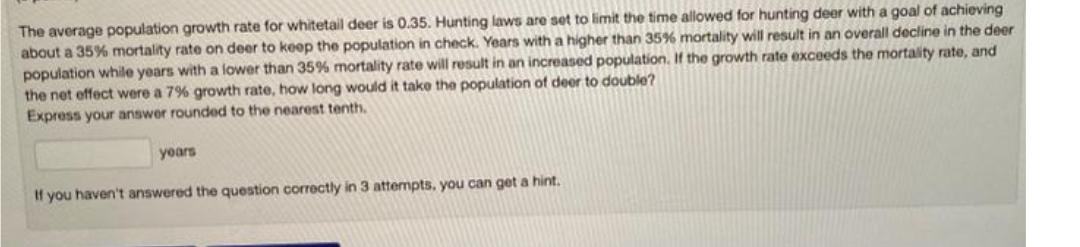 The average population growth rate for whitetail deer is 0.35. Hunting laws are set to limit the time allowed for hunting deer with a goal of achieving
about a 35% mortality rate on deer to keep the population in check. Years with a higher than 35% mortality will result in an overall decline in the deer
population while years with a lower than 35% mortality rate will result in an increased population. If the growth rate exceeds the mortality rate, and
the net effect were a 7% growth rate, how long would it take the population of deer to double?
Express your answer rounded to the nearest tenth.
years
If you haven't answered the question correctly in 3 attempts, you can get a hint.