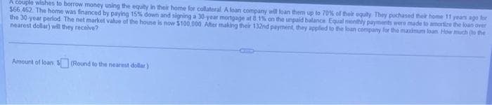 A couple wishes to borrow money using the equity in their home for collateral A loan company will loan them up to 70% of their equity. They puchased their home 11 years ago for
$66.462. The home was financed by paying 15% down and signing a 30-year mortgage at 8.1% on the unpaid balance Equal monthly payments were made to amortize the loan over
the 30-year period. The net market value of the house is now $100,000 After making their 132nd payment, they applied to the loan company for the maximum loan How much (to the
nearest dollar) will they receive?
Amount of loan $(Round to the nearest dollar)