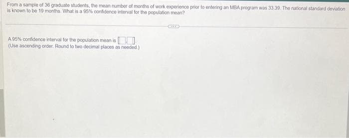 From a sample of 36 graduate students, the mean number of months of work experience prior to entering an MBA program was 33.39. The national standard deviation
is known to be 19 months. What is a 95% confidence interval for the population mean?
A 95% confidence interval for the population mean is
(Use ascending order. Round to two decimal places as needed.)