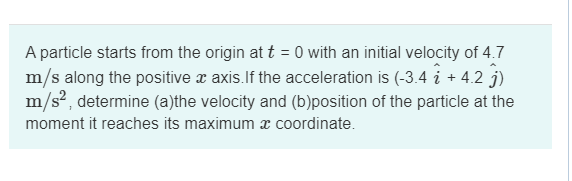 A particle starts from the origin at t = 0 with an initial velocity of 4.7
m/s along the positive a axis. If the acceleration is (-3.4 i + 4.2 )
m/s², determine (a)the velocity and (b)position of the particle at the
moment it reaches its maximum a coordinate.