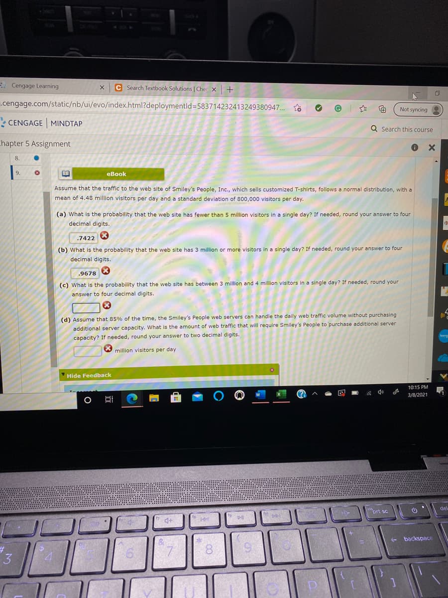 - Cengage Learning
C Search Textbook Solutions | Chec x+
.cengage.com/static/nb/ui/evo/index.html?deploymentld=583714232413249380947..
Not syncing
: CENGAGE MINDTAP
Q Search this course
Chapter 5 Assignment
8.
9.
eBook
Assume that the traffic to the web site of Smiley's People, Inc., which sells customized T-shirts, follows a.normal distribution, with a
mean of 4.48 million visitors per day and a standard deviation of 800,000 visitors per day.
(a) What is the probability that the web site has fewer than
million visitors in a single day? If needed, round your answer to four
decimal digits.
.7422 8
(b) What is the probability that the web site has 3 million or more visitors in a single day? If needed, round your answer to four
decimal digits.
.9678 8
(c) What is the probability that the web site has between 3 million and 4 million visitors in a single day? If needed, round your
answer to four decimal digits.
(d) Assume that 85% of the time, the Smiley's People web servers can handle the daily web traffic volume without purchasing
additional server capacity. What is the amount of web traffic that will require Smiley's People to purchase additional server
bong
capacity? If needed, round your answer to two decimal digits.
million visitors per day
Hide Feedback
10:15 PM
(?
3/8/2021
del
prt sc
backspace
8.
3
