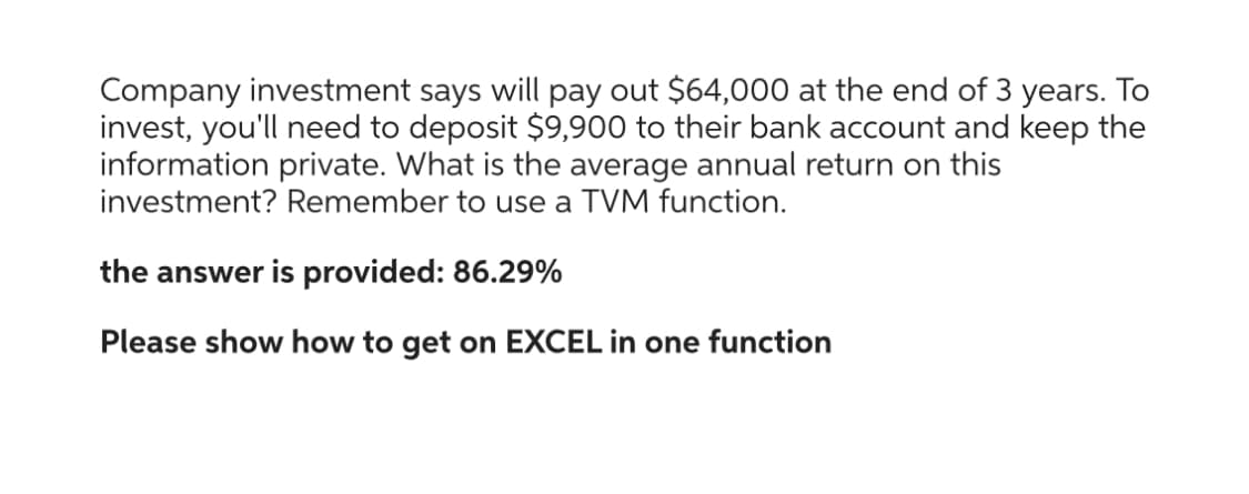 Company investment says will pay out $64,000 at the end of 3 years. To
invest, you'll need to deposit $9,900 to their bank account and keep the
information private. What is the average annual return on this
investment? Remember to use a TVM function.
the answer is provided: 86.29%
Please show how to get on EXCEL in one function