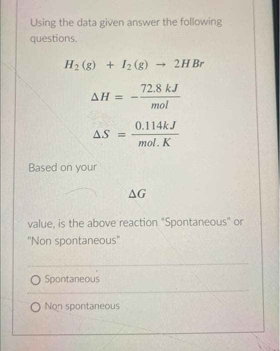 Using the data given answer the following
questions.
H₂(g) + 12 (g) → 2H Br
AH =
AS =
Based on your
72.8 kJ
mol
O Spontaneous
O Non spontaneous
0.114k J
mol. K
AG
value, is the above reaction "Spontaneous" or
"Non spontaneous"