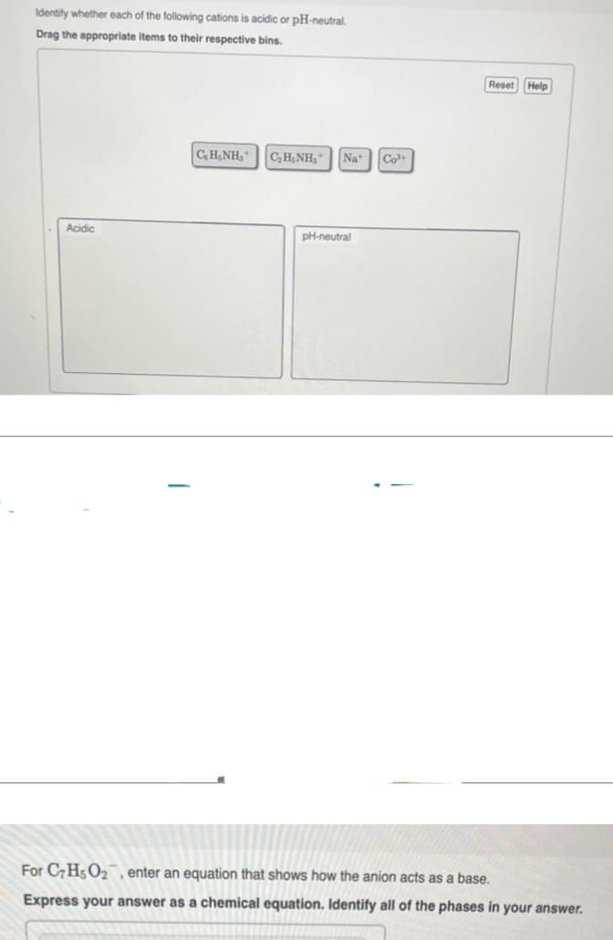 Identify whether each of the following cations is acidic or pH-neutral.
Drag the appropriate items to their respective bins.
Acidic
CHÍNH, C_HẠNH,*
Nat
pH-neutral
Co³+
Reset Help
For C7H5O₂, enter an equation that shows how the anion acts as a base.
Express your answer as a chemical equation. Identify all of the phases in your answer.