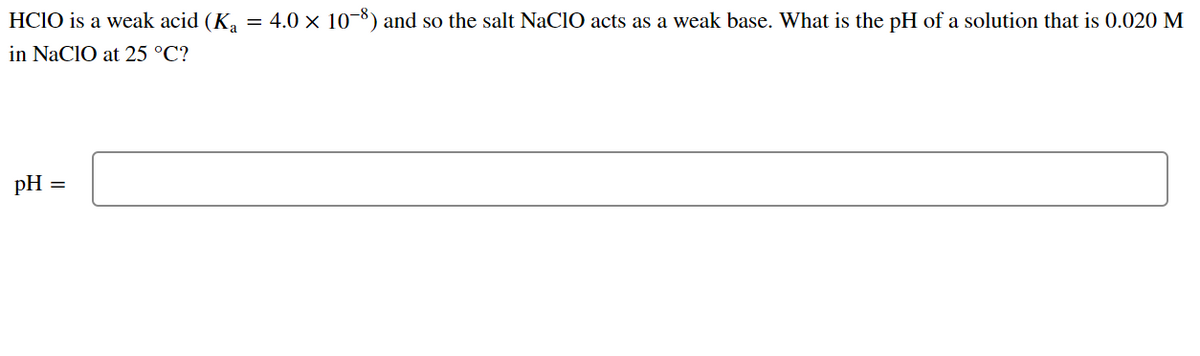 HCIO is a weak acid (K₁ = 4.0 × 10−8) and so the salt NaClO acts as a weak base. What is the pH of a solution that is 0.020 M
in NaClO at 25 °C?
pH