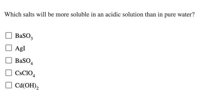 Which salts will be more soluble in an acidic solution than in pure water?
BaSO3
AgI
BaSO
CsC104
Cd(OH)2