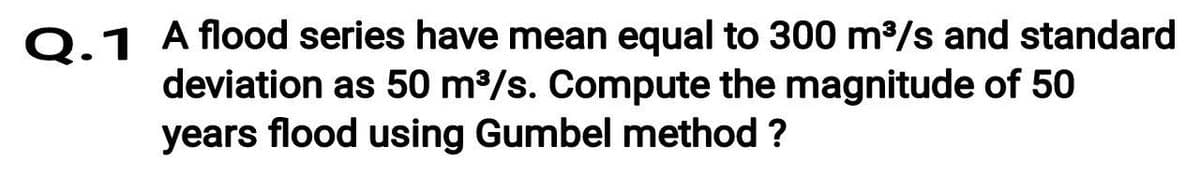 0.1 A flood series have mean equal to 300 m/s and standard
deviation as 50 m/s. Compute the magnitude of 50
years flood using Gumbel method ?
