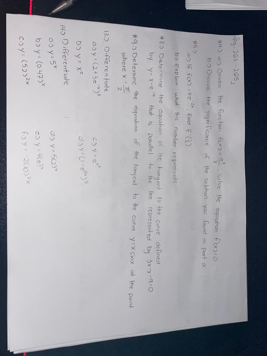 opg. 263-265
#4.) > Given the function f(x) = x, solve the equation f'(x)=0
b> Discuss the significance of the solution you found in part a.
#5.)
a) If f(x) = xe 2x, find f'(2)
b. Explain what this number represents
#89 Determine the equation of the tangent to the curve
that is parallel
defined
by y=x-e-x
to the line represented by 3x-y-9=0
#95 Determine the equation of the tangent to the curve y=x sinx at the point
where x = πT
2
13.) Differentiate
a> y = (2+36**)³
c.) y = eek
bo y = x²
d-jy³ (1-65x)5
14.3 Differentiate
a) y= 5x
by = (047)*
Cjy: (52)2x
a) y = 5(2)*
e)
y = 4(e)*
f. y = -2(103³x