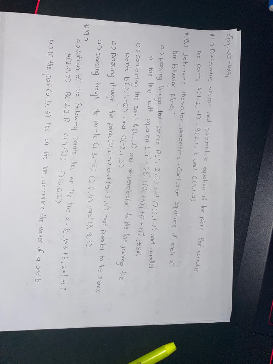 opg. 480-483,
#1 Determine vector and parametric equation of the plane that contains
the points AC1,2, -1), B(2,1,1), and ((3,1;4)
#15.) Determine the vector, parametric Cartesian equations of each of
the following planes:
a) passing through the points PC1, -2,5) and Q(3, 1:2) and parallel
to the line with equation Lir = 2€i +(4t+3)j + (€ + 1) k², t&R
Do containing the point A(1,1,2) and perpendicular to the line
points B(2,1,-6) and C(-2,1,5)
joining
the
c.) passing through the points (41;1,-1) and (5,-2,4) and parallel to the z-axis
d. passing through the points (1,3,-5), (2,6,4), and (3, -3,3)
#19.)
as which of the following points les on the line x=2€, y=3+X, 2= | +t?
A(2,4,27 BC-2,2,17 C(4,5,2) D (6,6,2)
b.) If the point (a, b,-3) lies on the line, determine the values of a and b