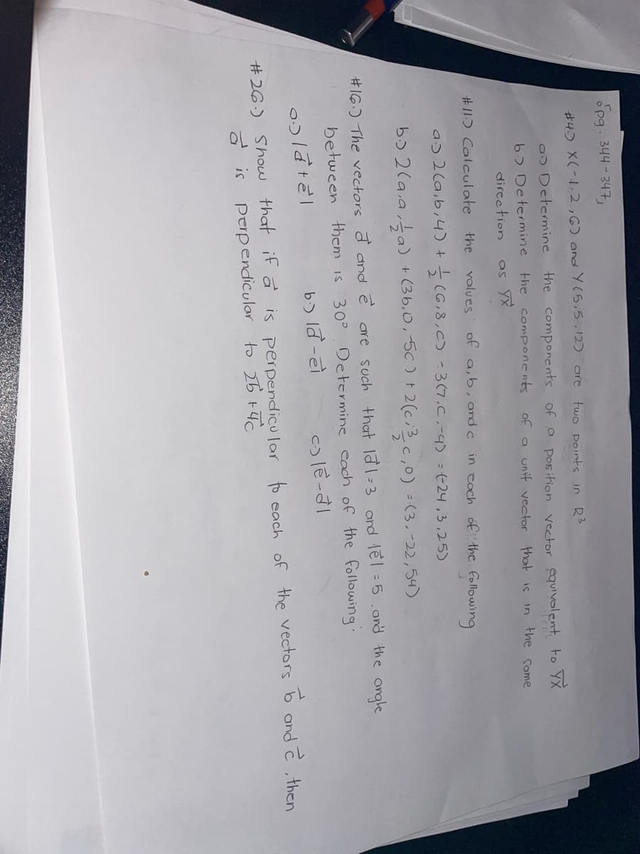 opg. 344-347,
#4. X(-1,2,6) and Y(5,5,12) are
two points in R³
as Determine
b> Determine
direction
the components of a position vector equivalent to TX
of a unif vector that is in the some
the components
as yx
the
values of a, b, and c in each of the following
a. 2 (a, b, 4) +
(6,8,C) -3(7.C, -4) =(24,3,25)
b. 2(a.a, a) + (3b, 0, -5c) + 2(c, ³3/2c,0) = (3.-22,54)
#16.) The vectors d and e are such that la1-3 and tel =5, and the angle
30° Determine each of the following.
b.) ld -el
between them is
olatel
ce-a
#26.) Show that if a is perpendicular to each of the vectors to and 2, then
a is perpendicular to 26 +4C
#11) Calculate