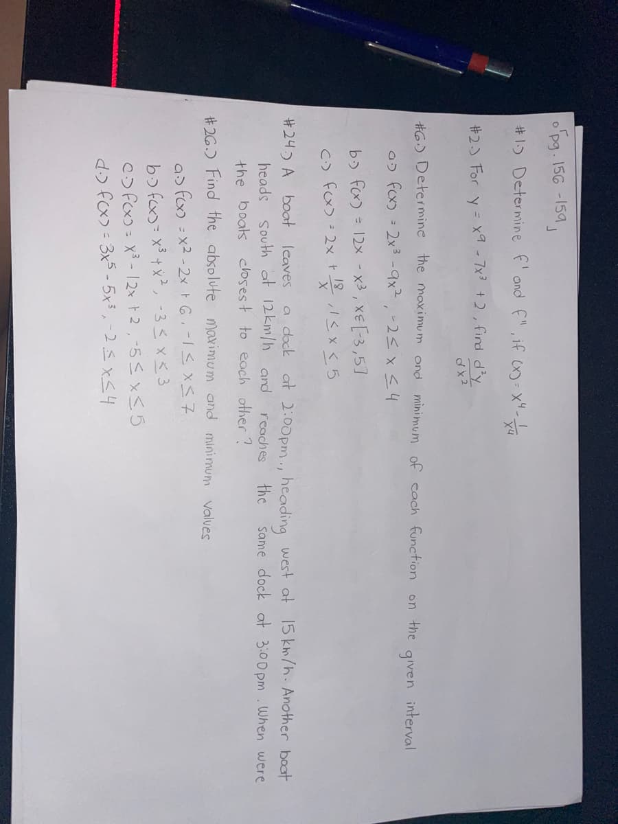 o'pg. 156-159
J
#1.) Determine f' and F", if (x)=x²-14
X4
#2.) For y = x9-7x³ +2, find d²y
dx2
#6) Determine the maximum and
a f(x) = 2x³-9x², -2≤ x ≤ 4
minimum of each function on the given interval
b) f(x) = 12x - x³, x= [-3,5]
(²) f(x) = 2x + 18,1<x<5
#24) A boat leaves a dock at 2:00pm., heading west at 15 km/h. Another boat
heads South at 12km/h and
same dock at 3:00pm. When were
reaches
the
the boats closest to each other?
#26.) Find the absolute maximum and minimum values
a> fcx)=x²-2x + 6₁-1 ≤ x ≤7
b) f(x)= x³ + x², -3 ≤ x ≤ 3
Cf(x)= x³-12x + 2,-5 ≤ x ≤ 5
d.) f(x) = 3x5-5x³, -2≤x≤4