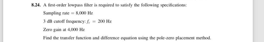 8.24. A first-order lowpass filter is required to satisfy the following specifications:
Sampling rate = 8,000 Hz
3 dB cutoff frequency: f = 200 Hz
Zero gain at 4,000 Hz
Find the transfer function and difference equation using the pole-zero placement method.