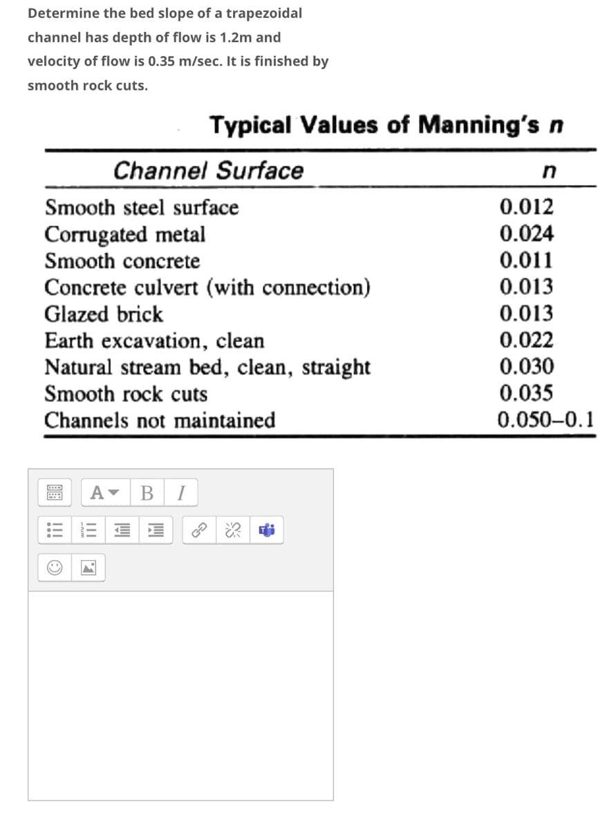 Determine the bed slope of a trapezoidal
channel has depth of flow is 1.2m and
velocity of flow is 0.35 m/sec. It is finished by
smooth rock cuts.
Typical Values of Manning's n
Channel Surface
Smooth steel surface
0.012
Corrugated metal
Smooth concrete
0.024
0.011
Concrete culvert (with connection)
Glazed brick
Earth excavation, clean
Natural stream bed, clean, straight
Smooth rock cuts
0.013
0.013
0.022
0.030
0.035
Channels not maintained
0.050-0.1
В
I
II
!!
