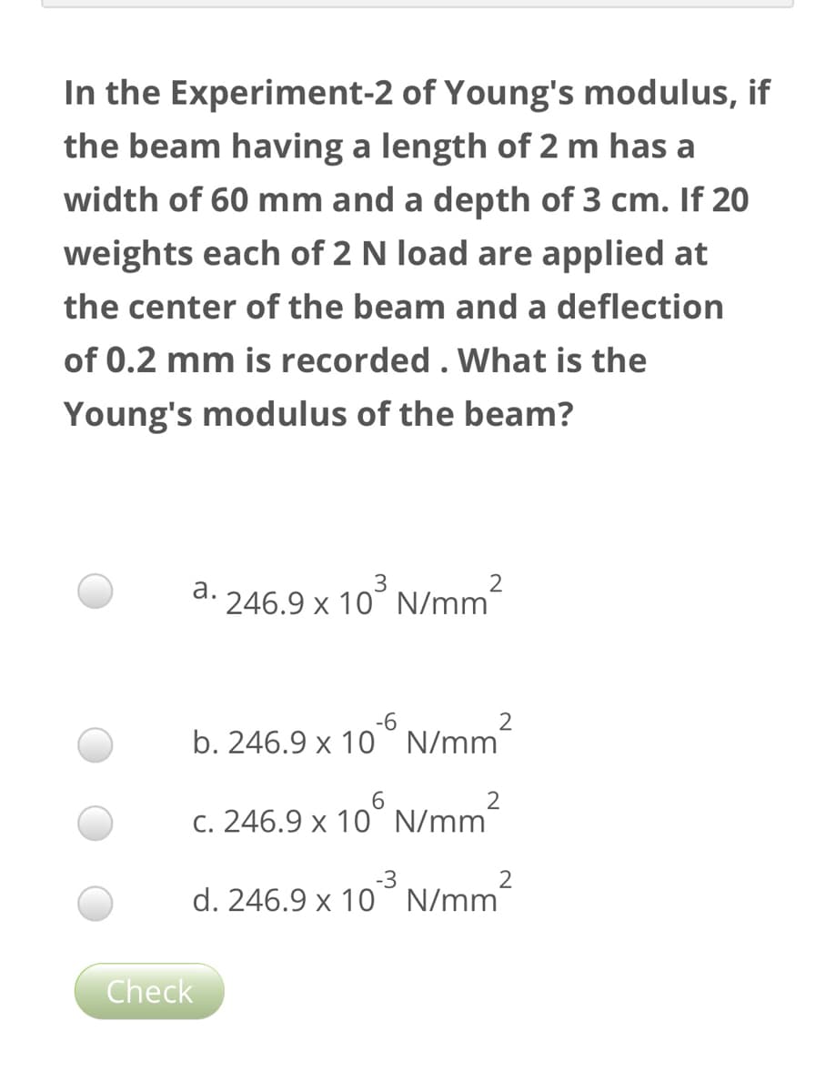 In the Experiment-2 of Young's modulus, if
the beam having a length of 2 m has a
width of 60 mm and a depth of 3 cm. If 20
weights each of 2 N load are applied at
the center of the beam and a deflection
of 0.2 mm is recorded . What is the
Young's modulus of the beam?
N/mm²
а.
246.9 x 10° N/mm"
-6
2
b. 246.9 x 10°N/mm
c. 246.9 x 10° N/mm-
-3
d. 246.9 x 10° N/mm
Check
