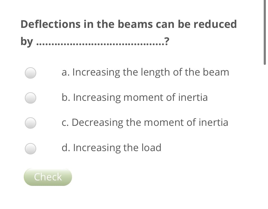 Deflections in the beams can be reduced
by
.?
a. Increasing the length of the beam
b. Increasing moment of inertia
c. Decreasing the moment of inertia
d. Increasing the load
Check
