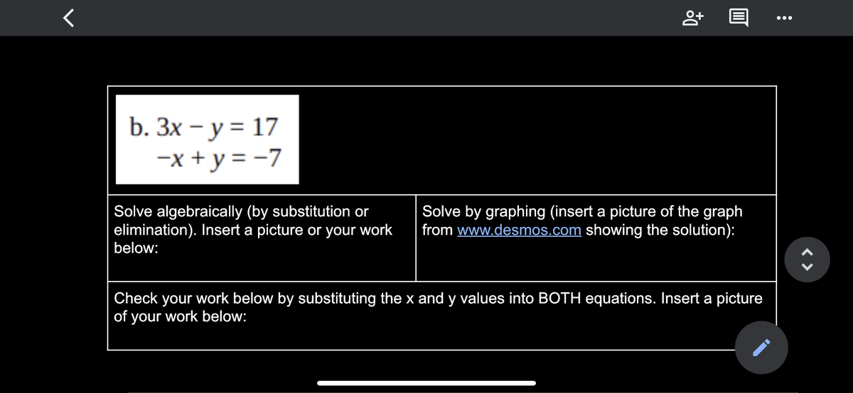 •..
b. Зх - у %3 17
-x + y = -7
Solve algebraically (by substitution or
elimination). Insert a picture or your work
below:
Solve by graphing (insert a picture of the graph
from www.desmos.com showing the solution):
| Check your work below by substituting the x and y values into BOTH equations. Insert a picture
of your work below:
