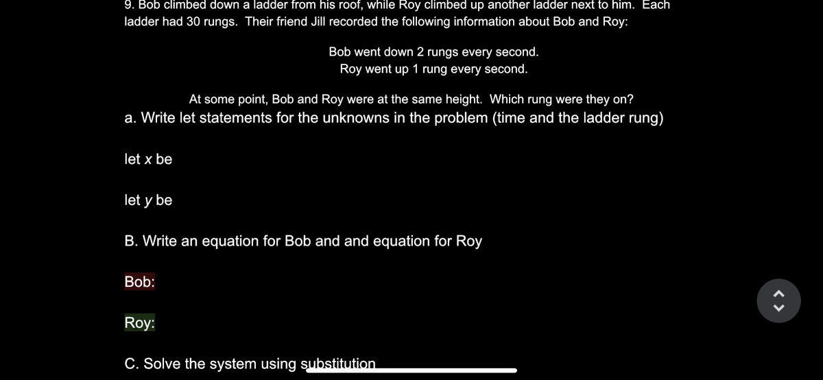 9. Bob climbed down a ladder from his roof, while Roy climbed up another ladder next to him. Each
ladder had 30 rungs. Their friend Jill recorded the following information about Bob and Roy:
Bob went down 2 rungs every second.
Roy went up 1 rung every second.
At some point, Bob and Roy were at the same height. Which rung were they on?
a. Write let statements for the unknowns in the problem (time and the ladder rung)
let x be
let y be
B. Write an equation for Bob and and equation for Roy
Bob:
Roy:
C. Solve the system using substitution
< >
