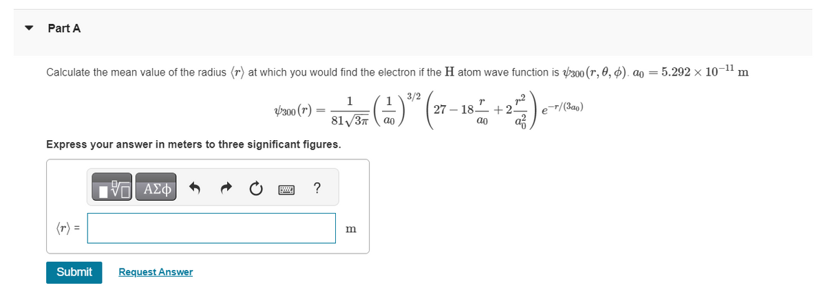 Part A
Calculate the mean value of the radius (r) at which you would find the electron if the H atom wave function is $300 (r, 0, 6). ao = 5.292 × 10-¹¹ m
BL1/35 ( 11 ) 2/2 (27-–-
81√3π
Express your answer in meters to three significant figures.
VE ΑΣΦ
300 (r)
Submit Request Answer
?
m
2718 +2.
ao
p-r/(3ao)