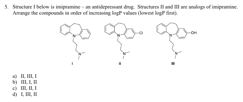 5. Structure I below is imipramine - an antidepressant drug. Structures II and III are analogs of imipramine.
Arrange the compounds in order of increasing logP values (lowest logP first).
a) II, III, I
b) III, I, II
c) III, II, I
d) I, III, II
11
-CI
III
-OH