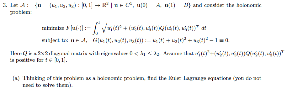 3. Let A := {u= (U₁, U2, U3) : [0, 1] → R³ | u € C¹, u(0) = A, u(1) = B) and consider the holonomic
problem:
minimize F[u(-)] := √ √ų4 (t)² + (u₂(t), uz(t))Q(us(t), u²(t))ª dt
subject to: u € A, G(u₁ (t), u₂(t), uz(t)) := u₁(t) + u₂(t)² + uz(t)² - 1 = 0.
Here Q is a 2x2 diagonal matrix with eigenvalues 0 < A₁ ≤ 2. Assume that u₁ (t)²+(u₂(t), uś (t))Q(u'₂ (t), uz (t))T
is positive for t € [0, 1].
(a) Thinking of this problem as a holonomic problem, find the Euler-Lagrange equations (you do not
need to solve them).