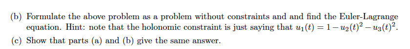 (b) Formulate the above problem as a problem without constraints and and find the Euler-Lagrange
equation. Hint: note that the holonomic constraint is just saying that u₁(t) = 1 − u₂(t)² — uz(t)².
(c) Show that parts (a) and (b) give the same answer.