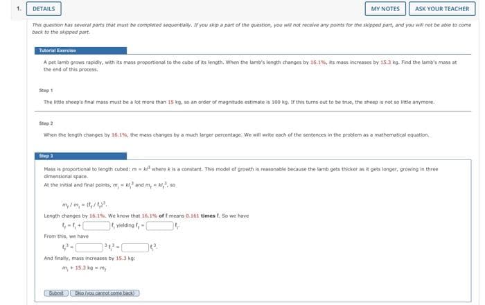 1.
DETAILS
ASK YOUR TEACHER
This question has several parts that must be completed sequentially. If you skip a part of the question, you will not receive any points for the skipped part, and you will not be able to come
back to the skipped part.
Tutorial Exercise
A pet lamb grows rapidly, with its mass proportional to the cube of its length. When the lamb's length changes by 16.1%, its mass increases by 15.3 kg. Find the lamb's mass at
the end of this process.
Step 1
The little sheep's final mass must be a lot more than 15 kg, so an order of magnitude estimate is 100 kg. If this turns out to be true, the sheep is not so little anymore.
Step 2
When the length changes by 16.1%, the mass changes by a much larger percentage. We will write each of the sentences in the problem as a mathematical equation.
Step 3
MY NOTES
Mass is proportional to length cubed: m kwhere k is a constant. This model of growth is reasonable because the lamb gets thicker as it gets longer, growing in three
dimensional space.
At the initial and final points, m,- and m,,, so
Length changes by 16.1%. We know that 16.1% of f means 0.161 times f. So we have
, yielding ,
From this, we have
And finally, mass increases by 15.3 kg:
m₂ +15.3 kg = my
Submit Stupyou cannot come back)