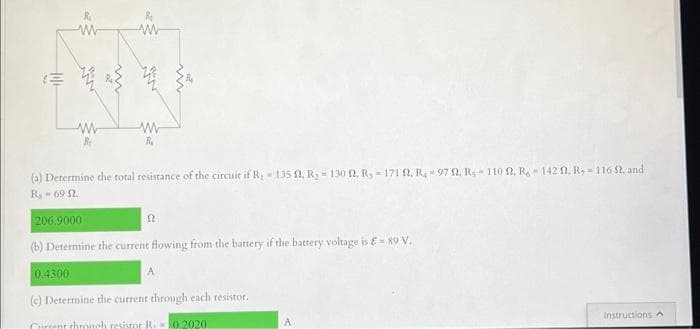 R₁
w
赞
0.4300
No
w
Re
w
W
R₁
(a) Determine the total resistance of the circuit if R₁ - 135 , R₂ = 130 f2, R,-171 ft. R.-97 ft. R.- 110 ft. R. - 1422, R-116 52, and
R 69 2.
206.9000
(b) Determine the current flowing from the battery if the battery voltage is £89 V.
52
A
(e) Determine the current through each resistor.
Current through resistor R. -0,2020.
Instructions A