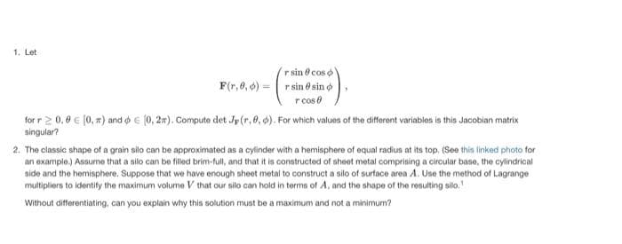 1. Let
F(r,0,0) =
r sin
r sin sin
r cos
cos o
for r 2 0.0 € [0, π) and € (0, 2). Compute det Jp (r, 0, 0). For which values of the different variables is this Jacobian matrix
singular?
2. The classic shape of a grain silo can be approximated as a cylinder with a hemisphere of equal radius at its top. (See this linked photo for
an example.) Assume that a silo can be filled brim-full, and that it is constructed of sheet metal comprising a circular base, the cylindrical
side and the hemisphere. Suppose that we have enough sheet metal to construct a silo of surface area A. Use the method of Lagrange
multipliers to identify the maximum volume V that our silo can hold in terms of A, and the shape of the resulting silo.
Without differentiating, can you explain why this solution must be a maximum and not a minimum?