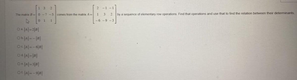 13 2
The matrix B0-7-5 comes from the matrix A=
01 1
OA|A|-2|B|
Ob|A|--| B|
Oc|A|=-6|B|
Od|A|-|B|
O|A|-3|B|
Ot|A|--9|B|
2-1-1
2
1 3
-6-9-3
by a sequence of elementary row operations. Find that operations and use that to find the relation between their determinants.