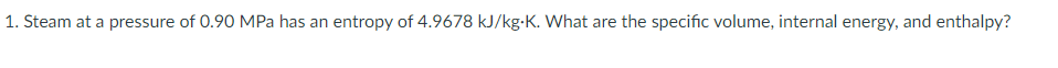 1. Steam at a pressure of 0.90 MPa has an entropy of 4.9678 kJ/kg-K. What are the specific volume, internal energy, and enthalpy?
